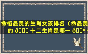 命格最贵的生肖女孩排名（命最贵的 🐕 十二生肖是哪一 🌺 个）